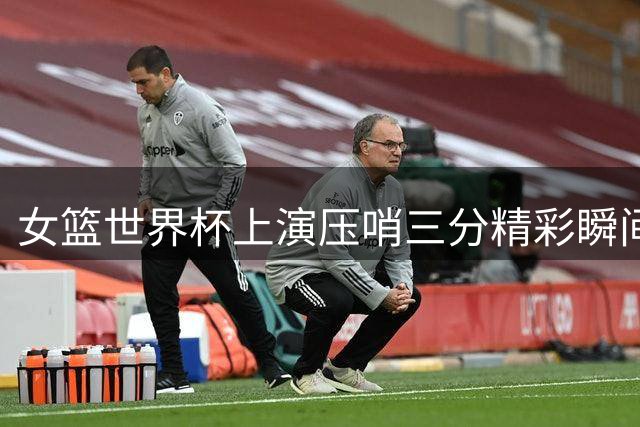 女篮世界杯上演压哨三分精彩瞬间